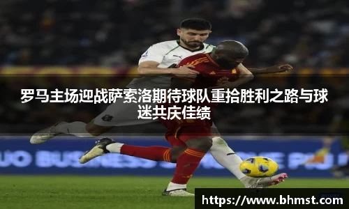 罗马主场迎战萨索洛期待球队重拾胜利之路与球迷共庆佳绩